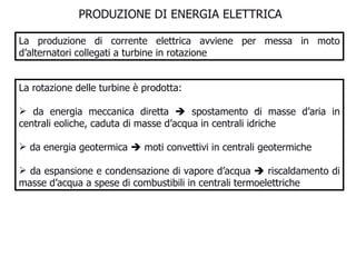 PRODUZIONE DI ENERGIA ELETTRICA  La produzione di corrente elettrica avviene per messa in moto d’alternatori collegati a turbine in rotazione La rotazione delle turbine è prodotta: da energia meccanica diretta    spostamento di masse d’aria in centrali eoliche, caduta di masse d’acqua in centrali idriche da energia geotermica    moti convettivi in centrali geotermiche  da espansione e condensazione di vapore d’acqua    riscaldamento di masse d’acqua a spese di combustibili in centrali termoelettriche  