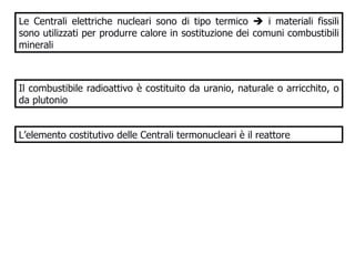 Le Centrali elettriche nucleari sono di tipo termico    i materiali fissili sono utilizzati per produrre calore in sostituzione dei comuni combustibili minerali Il combustibile radioattivo è costituito da uranio, naturale o arricchito, o da plutonio  L’elemento costitutivo delle Centrali termonucleari è il reattore 
