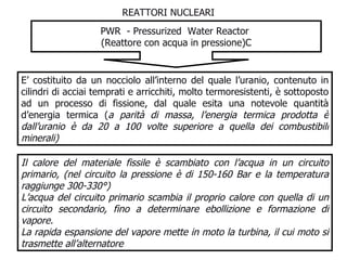 REATTORI NUCLEARI PWR  - Pressurized  Water Reactor  (Reattore con acqua in  pressione)C E’ costituito da un nocciolo all’interno del quale l’uranio, contenuto in cilindri di acciai temprati e arricchiti, molto termoresistenti, è sottoposto ad un processo di fissione, dal quale esita una notevole quantità d’energia termica ( a parità di massa, l’energia termica prodotta è dall’uranio è da 20 a 100 volte superiore a quella dei combustibili minerali) Il calore del materiale fissile è scambiato con l’acqua in un circuito primario, (nel circuito la pressione è di 150-160 Bar e la temperatura raggiunge 300-330°) L’acqua del circuito primario scambia il proprio calore con quella di un circuito secondario, fino a determinare ebollizione e formazione di vapore.  La rapida espansione del vapore mette in moto la turbina, il cui moto si trasmette all’alternatore 