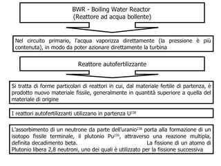 BWR - Boiling Water Reactor   (Reattore ad acqua bollente ) Nel circuito primario, l’acqua vaporizza direttamente (la pressione è più contenuta), in modo da poter azionare direttamente la turbina  Reattore autofertilizzante Si tratta di forme particolari di reattori in cui, dal materiale fertile di partenza, è prodotto nuovo materiale fissile, generalmente in quantità superiore a quella del materiale di origine I reattori autofertilizzanti utilizzano in partenza U 238 L’assorbimento di un neutrone da parte dell’uranio 238  porta alla formazione di un isotopo fissile terminale, il plutonio Pu 239 , attraverso una reazione multipla, definita decadimento beta.  La fissione di un atomo di Plutonio libera 2,8 neutroni, uno dei quali è utilizzato per la fissione successiva  