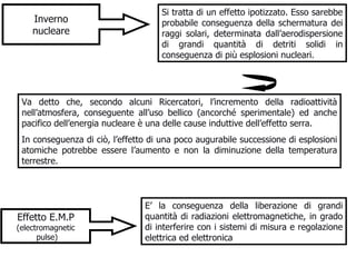 Inverno nucleare Si tratta di un effetto ipotizzato. Esso sarebbe probabile conseguenza della schermatura dei raggi solari, determinata dall’aerodispersione di grandi quantità di detriti solidi in conseguenza di più esplosioni nucleari. Va detto che, secondo alcuni Ricercatori, l’incremento della radioattività nell’atmosfera, conseguente all’uso bellico (ancorché sperimentale) ed anche pacifico dell’energia nucleare è una delle cause induttive dell’effetto serra.  In conseguenza di ciò, l’effetto di una poco augurabile successione di esplosioni atomiche potrebbe essere l’aumento e non la diminuzione della temperatura terrestre. Effetto E.M.P (electromagnetic pulse) E’ la conseguenza della liberazione di grandi quantità di radiazioni elettromagnetiche, in grado di interferire con i sistemi di misura e regolazione elettrica ed elettronica  