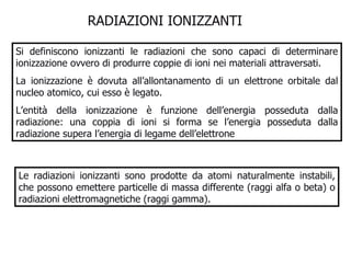 Si definiscono ionizzanti le radiazioni che sono capaci di determinare ionizzazione ovvero di produrre coppie di ioni nei materiali attraversati.  La ionizzazione è dovuta all’allontanamento di un elettrone orbitale dal nucleo atomico, cui esso è legato.  L’entità della ionizzazione è funzione dell’energia posseduta dalla radiazione: una coppia di ioni si forma se l’energia posseduta dalla radiazione supera l’energia di legame dell’elettrone  RADIAZIONI IONIZZANTI  Le radiazioni ionizzanti sono prodotte da atomi naturalmente instabili, che possono emettere particelle di massa differente (raggi alfa o beta) o radiazioni elettromagnetiche (raggi gamma). 