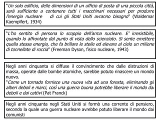 “ Un solo edificio, delle dimensioni di un ufficio di posta di una piccola città, sarà sufficiente a contenere tutti i macchinari necessari per produrre l’energia nucleare  di cui gli Stati Uniti avranno bisogno ” (Waldemar Kaemplfert, 1934) “ L’ho sentito di persona lo scoppio dell’arma nucleare. E’ irresistibile, quando lo affrontate dal punto di vista dello scienziato. Si sente emettere quella stessa energia, che fa brillare le stelle ed elevare al cielo un milione di tonnellate di roccia ” (Freeman Dyson, fisico nucleare, 1943) Negli anni cinquanta si diffuse il convincimento che dalle distruzioni di massa, operate dalle bombe atomiche, sarebbe potuto rinascere un mondo nuovo.  “ Come un tornado fornisce una nuova vita ad una foresta, eliminando gli alberi deboli e marci, così una guerra buona potrebbe liberare il mondo dai deboli e dai cattivi  (Pat Franck) Negli anni cinquanta negli Stati Uniti si formò una corrente di pensiero, secondo la quale una guerra nucleare avrebbe potuto liberare il mondo dai comunisti  