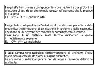 I raggi alfa hanno massa corrispondente a due neutroni e due protoni; la emissione di essi da un atomo muta questo nell'elemento che lo precede di due posti  Es.:  U 238  = Th 234  + particella alfa I raggi beta corrispondono all'emissione di un elettrone per effetto della preventiva trasformazione di un neutrone in protone e della successiva emissione di un elettrone per esigenza di pareggiamento di cariche. L'emissione di un elettrone muta l'atomo radioattivo in quello immediatamente seguente Es.:  C 14 = N 14 + particella beta I raggi gamma sono radiazioni elettromagnetiche di lunghezza d'onda molto piccola, emesse da atomi in surplus energetico.  La emissione di radiazioni gamma non da luogo a mutazioni dell'atomo emittente.  