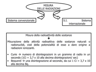 MISURA  DELLE RADIAZIONI S.I.  Sistema internazionale Sistema convenzionale Misura della radioattività delle sostanze  Misurazione della attività radioattiva delle sostanze naturali o radionuclidi, cioè della potenzialità di esse a dare origine a radiazioni ionizzanti.  Curie    numero di disintegrazioni in un grammo di radio in un secondo (1Ci = 3,7 x 10 alla decima disintegrazioni/ sec) Bequerel    una disintegrazione al secondo, da cui 1 Ci = 3,7 x 10 alla decima Bq. 