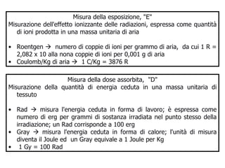 Misura della esposizione, "E" Misurazione dell'effetto ionizzante delle radiazioni, espressa come quantità di ioni prodotta in una massa unitaria di aria Roentgen     numero di coppie di ioni per grammo di aria,  da cui 1 R = 2,082 x 10 alla nona coppie di ioni per 0,001 g di aria Coulomb/Kg di aria     1 C/Kg = 3876 R Misura della dose assorbita,  "D" Misurazione della quantità di energia ceduta in una massa unitaria di tessuto  Rad    misura l'energia ceduta in forma di lavoro; è espressa come numero di erg per grammi di sostanza irradiata nel punto stesso della irradiazione; un Rad corrisponde a 100 erg Gray    misura l'energia ceduta in forma di calore; l'unità di misura diventa il Joule ed  un Gray equivale a 1 Joule per Kg 1 Gy = 100 Rad 