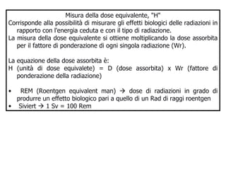 Misura della dose equivalente, "H" Corrisponde alla possibilità di misurare gli effetti biologici delle radiazioni in rapporto con l'energia ceduta e con il tipo di radiazione.  La misura della dose equivalente si ottiene moltiplicando la dose assorbita per il fattore di ponderazione di ogni singola radiazione (Wr).  La equazione della dose assorbita è:  H (unità di dose equivalete) = D (dose assorbita) x Wr (fattore di ponderazione della radiazione)  REM (Roentgen equivalent man)    dose di radiazioni in grado di produrre un effetto biologico pari a quello di un Rad di raggi roentgen Siviert    1 Sv = 100 Rem 