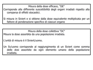 Misura della dose efficace, "DE" Corrisponde alla differente suscettibilità degli organi irradiati rispetto alla comparsa di effetti stocastici. Si misura in Siviert e si ottiene dalla dose equivalente moltiplicata per un fattore di ponderazione specifico di ciascun organo  Misura della dose collettiva "DC" Misura la dose assorbita da una popolazione irradiata.  L'unità di misura è il Siviert/uomo.  Un Sv/uomo corrisponde al raggiungimento di un Siviert come somma delle dosi assorbite da ogni elemento umano della popolazione irradiata.  
