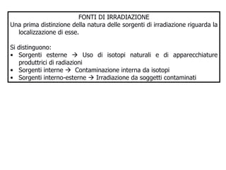 FONTI DI IRRADIAZIONE Una prima distinzione della natura delle sorgenti di irradiazione riguarda la localizzazione di esse.  Si distinguono: Sorgenti esterne    Uso di isotopi naturali e di apparecchiature produttrici di radiazioni Sorgenti interne     Contaminazione interna da isotopi  Sorgenti interno-esterne    Irradiazione da soggetti contaminati 