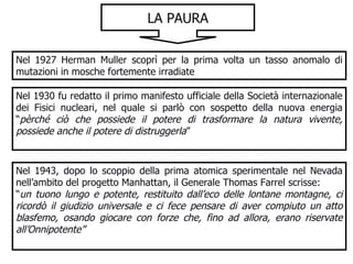 LA PAURA Nel 1927 Herman Muller scoprì per la prima volta un tasso anomalo di mutazioni in mosche fortemente irradiate Nel 1930 fu redatto il primo manifesto ufficiale della Società internazionale dei Fisici nucleari, nel quale si parlò con sospetto della nuova energia “ pèrché ciò che possiede il potere di trasformare la natura vivente, possiede anche il potere di distruggerla ” Nel 1943, dopo lo scoppio della prima atomica sperimentale nel Nevada nell’ambito del progetto Manhattan, il Generale Thomas Farrel scrisse:  “ un tuono lungo e potente, restituito dall’eco delle lontane montagne, ci ricordò il giudizio universale e ci fece pensare di aver compiuto un atto blasfemo, osando giocare con forze che, fino ad allora, erano riservate all’Onnipotente” 