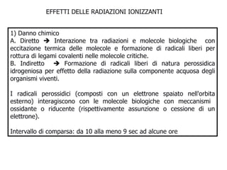 EFFETTI DELLE RADIAZIONI IONIZZANTI  1) Danno chimico A. Diretto    Interazione tra radiazioni e molecole biologiche  con eccitazione termica delle molecole e formazione di radicali liberi per rottura di legami covalenti nelle molecole critiche. B. Indiretto    Formazione di radicali liberi di natura perossidica idrogeniosa per effetto della radiazione sulla componente acquosa degli organismi viventi.  I radicali perossidici (composti con un elettrone spaiato nell'orbita esterno) interagiscono con le molecole biologiche con meccanismi  ossidante o riducente (rispettivamente assunzione o cessione di un elettrone).  Intervallo di comparsa: da 10 alla meno 9 sec ad alcune ore 