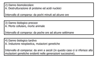 2) Danno biomolecolare A. Destrutturazione di proteine ed acidi nucleici Intervallo di comparsa: da pochi minuti ad alcune ore 3) Danno biologico precoce A. Morte cellulare, morte animale Intervallo di comparsa: da poche ore ad alcune settimane 4) Danno biologico tardivo A. Induzione neoplastica, mutazioni genetiche  Intervallo di comparsa: da anni a secoli (in questo caso ci si riferisce alla mutazioni genetiche evidenti nelle generazioni successive). 