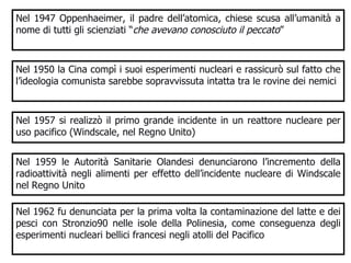 Nel 1947 Oppenhaeimer, il padre dell’atomica, chiese scusa all’umanità a nome di tutti gli scienziati “ che avevano conosciuto il peccato ”  Nel 1950 la Cina compì i suoi esperimenti nucleari e rassicurò sul fatto che l’ideologia comunista sarebbe sopravvissuta intatta tra le rovine dei nemici  Nel 1957 si realizzò il primo grande incidente in un reattore nucleare per uso pacifico (Windscale, nel Regno Unito) Nel 1959 le Autorità Sanitarie Olandesi denunciarono l’incremento della radioattività negli alimenti per effetto dell’incidente nucleare di Windscale nel Regno Unito Nel 1962 fu denunciata per la prima volta la contaminazione del latte e dei pesci con Stronzio90 nelle isole della Polinesia, come conseguenza degli esperimenti nucleari bellici francesi negli atolli del Pacifico 