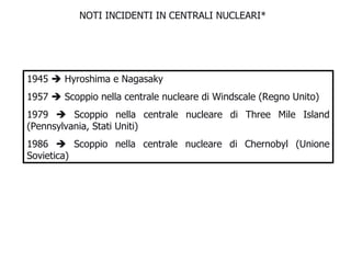 NOTI INCIDENTI IN CENTRALI NUCLEARI* 1945    Hyroshima e Nagasaky 1957    Scoppio nella centrale nucleare di Windscale (Regno Unito) 1979    Scoppio nella centrale nucleare di Three Mile Island (Pennsylvania, Stati Uniti) 1986    Scoppio nella centrale nucleare di Chernobyl (Unione Sovietica)  