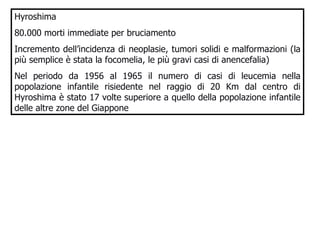 Hyroshima 80.000 morti immediate per bruciamento Incremento dell’incidenza di neoplasie, tumori solidi e malformazioni (la più semplice è stata la focomelia, le più gravi casi di anencefalia)  Nel periodo da 1956 al 1965 il numero di casi di leucemia nella popolazione infantile risiedente nel raggio di 20 Km dal centro di Hyroshima è stato 17 volte superiore a quello della popolazione infantile delle altre zone del Giappone 