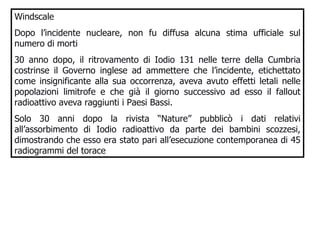 Windscale Dopo l’incidente nucleare, non fu diffusa alcuna stima ufficiale sul numero di morti 30 anno dopo, il ritrovamento di Iodio 131 nelle terre della Cumbria costrinse il Governo inglese ad ammettere che l’incidente, etichettato come insignificante alla sua occorrenza, aveva avuto effetti letali nelle popolazioni limitrofe e che già il giorno successivo ad esso il fallout radioattivo aveva raggiunti i Paesi Bassi. Solo 30 anni dopo la rivista “Nature” pubblicò i dati relativi all’assorbimento di Iodio radioattivo da parte dei bambini scozzesi, dimostrando che esso era stato pari all’esecuzione contemporanea di 45 radiogrammi del torace  