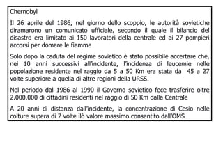 Chernobyl Il 26 aprile del 1986, nel giorno dello scoppio, le autorità sovietiche diramarono un comunicato ufficiale, secondo il quale il bilancio del disastro era limitato ai 150 lavoratori della centrale ed ai 27 pompieri accorsi per domare le fiamme Solo dopo la caduta del regime sovietico è stato possibile accertare che, nei 10 anni successivi all’incidente, l’incidenza di leucemie nelle popolazione residente nel raggio da 5 a 50 Km era stata da  45 a 27 volte superiore a quella di altre regioni della URSS. Nel periodo dal 1986 al 1990 il Governo sovietico fece trasferire oltre 2.000.000 di cittadini residenti nel raggio di 50 Km dalla Centrale A 20 anni di distanza dall’incidente, la concentrazione di Cesio nelle colture supera di 7 volte ilò valore massimo consentito dall’OMS  