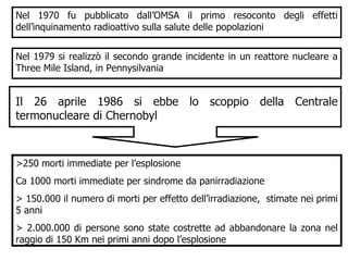 Nel 1970 fu pubblicato dall’OMSA il primo resoconto degli effetti dell’inquinamento radioattivo sulla salute delle popolazioni Nel 1979 si realizzò il secondo grande incidente in un reattore nucleare a Three Mile Island, in Pennysilvania Il 26 aprile 1986 si ebbe lo scoppio della Centrale termonucleare di Chernobyl  >250 morti immediate per l’esplosione Ca 1000 morti immediate per sindrome da panirradiazione > 150.000 il numero di morti per effetto dell’irradiazione,  stimate nei primi 5 anni  > 2.000.000 di persone sono state costrette ad abbandonare la zona nel raggio di 150 Km nei primi anni dopo l’esplosione 
