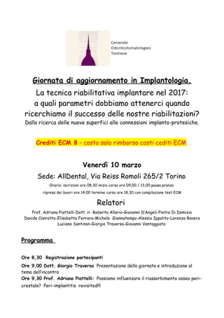 Giornata di aggiornamento in Implantologia.
La tecnica riabilitativa implantare nel 2017:
a quali parametri dobbiamo attenerci quando
ricerchiamo il successo delle nostre riabilitazioni?
Dalla ricerca delle nuove superfici alle connessioni implanto-protesiche.
Crediti ECM 8 – costo solo rimborso costi cediti ECM
Venerdì 10 marzo
Sede: AllDental, Via Reiss Romoli 265/2 Torino
Orario: iscrizioni ore 08,30 inizio corso ore 09,00 / 13,00 pausa pranzo
ripresa dei lavori ore 14,00 termine corso ore 18,30 con compilazione test ECM
Relatori
Prof. Adriano Piattelli-Dott. ri Roberto Allario–Giovanni D’Angeli-Pietro Di Domizio
Davide Conrotto-Elisabetta Ferrara-Michele Giannatempo-Alessio Ippolito-Lorenzo Ravera
Luciano Santinon-Giorgio Traversa-Giovanni Vantaggiato.
Programma
Ore 8,30 Registrazione partecipanti
Ore 9,00 Dott. Giorgio Traversa Presentazione della giornata e introduzione al
tema dell’incontro
Ore 9,30 Prof. Adriano Piattelli: Possiamo influenzare il riassorbimento osseo peri-
crestale? Peri-implantitis revisited!!!
 