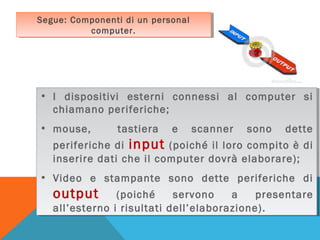 Segue: Componenti di un personal
Segue: Componenti di un personal
computer.
computer.

• II dispositivi esterni connessi al computer si
•
dispositivi esterni connessi al computer si
chiamano periferiche;
chiamano periferiche;
• mouse,
tastiera e scanner sono dette
• mouse,
tastiera e scanner sono dette
periferiche di input (poiché il loro compito è di
periferiche di input (poiché il loro compito è di
inserire dati che il computer dovrà elaborare);
inserire dati che il computer dovrà elaborare);
• Video e stampante sono dette periferiche di
• Video e stampante sono dette periferiche di
output (poiché servono a presentare
output (poiché servono a presentare
all’esterno ii risultati dell’elaborazione).
all’esterno risultati dell’elaborazione).

 