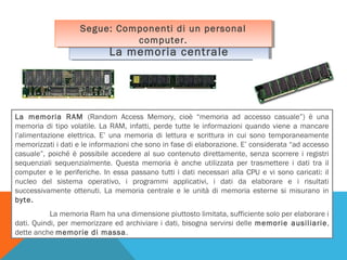 Segue: Componenti di un personal
Segue: Componenti di un personal
computer.
computer.

La memoria centrale
La memoria centrale

La memoria RAM (Random Access Memory, cioè “memoria ad accesso casuale”) è una
memoria di tipo volatile. La RAM, infatti, perde tutte le informazioni quando viene a mancare
l’alimentazione elettrica. E’ una memoria di lettura e scrittura in cui sono temporaneamente
memorizzati i dati e le informazioni che sono in fase di elaborazione. E’ considerata “ad accesso
casuale”, poiché è possibile accedere al suo contenuto direttamente, senza scorrere i registri
sequenziali sequenzialmente. Questa memoria è anche utilizzata per trasmettere i dati tra il
computer e le periferiche. In essa passano tutti i dati necessari alla CPU e vi sono caricati: il
nucleo del sistema operativo, i programmi applicativi, i dati da elaborare e i risultati
successivamente ottenuti. La memoria centrale e le unità di memoria esterne si misurano in
byte.
La memoria Ram ha una dimensione piuttosto limitata, sufficiente solo per elaborare i
dati. Quindi, per memorizzare ed archiviare i dati, bisogna servirsi delle memorie ausiliarie,
dette anche memorie di massa.

 