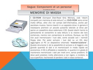 Segue: Componenti di un personal
Segue: Componenti di un personal
computer.
computer.

MEMORIE DI MASSA
MEMORIE DI MASSA

I CD-ROM (Compact Disk-Read Only Memory, cioè “dischi
compatti con memoria di sola lettura”) e i DVD-ROM sono ormai
molto diffusi, oltre che nel campo dell’informatica, anche per
ascoltare musica. Vanno inseriti in un apposito drive: in genere è
necessario premere un piccolo pulsante laterale al drive per
aprire un cassettino dove sistemare il CD. Questi dischi hanno la
particolarità di consentire la sola lettura o la visione del loro
contenuto, mentre non consentono la scrittura. Dunque, sui CD
non puoi memorizzare i tuoi dati, come accade con i normali
floppy disk. Per poter scrivere i tuoi dati su un CD, devi
aggiungere al PC un dispositivo chiamato “masterizzatore”.
Questo strumento ti dà la possibilità di scrivere e di leggere una
grande quantità di dati e di memorizzarli in modo rapido ed
economico. Il CD è affidabile e resistente, in quanto è in grado di
mantenere memorizzati i dati per molti anni, senza problemi. Si
deve però prestare molta attenzione a non rigare, o incidere, la
sua superficie: rischieresti di perdere i dati in esso contenuti.

 