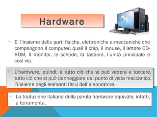Hardware
Hardware


E’ l’insieme delle parti fisiche, elettroniche e meccaniche che
compongono il computer, quali il chip, il mouse, il lettore CDROM, il monitor, le schede, la tastiera, l’unità principale e
così via.




L’hardware, quindi, è tutto ciò che si può vedere e toccare,
L’hardware, quindi, è tutto ciò che si può vedere e toccare,
tutto ciò che si può danneggiare dal punto di vista meccanico,
tutto ciò che si può danneggiare dal punto di vista meccanico,
l’insieme degli elementi fisici dell’elaboratore.
l’insieme degli elementi fisici dell’elaboratore.



La traduzione italiana della parola hardware equivale, infatti,
a ferramenta.

 