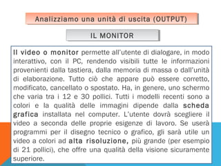 Analizziamo una unità di uscita (OUTPUT)
Analizziamo una unità di uscita (OUTPUT)
IL MONITOR
IL MONITOR
Il video o monitor permette all’utente di dialogare, in modo
interattivo, con il PC, rendendo visibili tutte le informazioni
provenienti dalla tastiera, dalla memoria di massa o dall’unità
di elaborazione. Tutto ciò che appare può essere corretto,
modificato, cancellato o spostato. Ha, in genere, uno schermo
che varia tra i 12 e 30 pollici. Tutti i modelli recenti sono a
colori e la qualità delle immagini dipende dalla scheda
grafica installata nel computer. L’utente dovrà scegliere il
video a seconda delle proprie esigenze di lavoro. Se userà
programmi per il disegno tecnico o grafico, gli sarà utile un
video a colori ad alta risoluzione, più grande (per esempio
di 21 pollici), che offre una qualità della visione sicuramente
superiore.

 