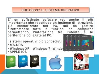 CHE COS’E’ IL SISTEMA OPERATIVO
CHE COS’E’ IL SISTEMA OPERATIVO
E’ un sofisticato software (ed anche il più
importante) che racchiude un insieme di istruzioni,
già
memorizzate
nel
PC, tali
da
gestire
direttamente tutte le funzioni del computer
permettendo l’interazione fra l’utente e le
periferiche collegate al PC.
I sistemi operativi più conosciuti sono:
•MS-DOS
•Windows XP, Windows 7, Windows 8
•APPLE IOS
•Linux

 