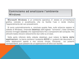 Cominciamo ad analizzare l’ambiente
Cominciamo ad analizzare l’ambiente
Windows
Windows
Microsoft Windows è un ambiente operativo. E’ dotato di un’interfaccia
grafica, colorata e accattivante, che ne facilita l’uso e rende intuitivo
l’apprendimento dei vari procedimenti.
Si avvia automaticamente e, conclusa questa fase, sullo schermo appare la
videata di Windows, chiamata desktop (dall’inglese: “scrivania”). Essa contiene
diverse immagini (icone) che rappresentano file o componenti del computer. Per
attivarle basta cliccare velocemente due volte su di esse.
Nella parte inferiore della videata (desktop), puoi notare la barra delle
applicazioni. La barra contiene il pulsante AVVIO e i pulsanti dei documenti, o
delle applicazioni aperte e non ancora chiuse. Cliccando
sui pulsanti
corrispondenti, puoi passare da un’applicazione all’altra con facilità.

 