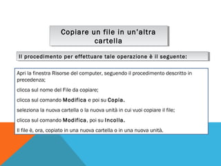 Copiare un file in un’altra
Copiare un file in un’altra
cartella
cartella
Il procedimento per effettuare tale operazione è il seguente:
Il procedimento per effettuare tale operazione è il seguente:
Apri la finestra Risorse del computer, seguendo il procedimento descritto in
precedenza;
clicca sul nome del File da copiare;
clicca sul comando Modifica e poi su Copia.
seleziona la nuova cartella o la nuova unità in cui vuoi copiare il file;
clicca sul comando Modifica, poi su Incolla.
Il file è, ora, copiato in una nuova cartella o in una nuova unità.

 