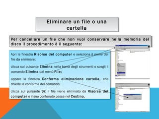 Eliminare un file o una
Eliminare un file o una
cartella
cartella
Per cancellare un file che non vuoi conservare nella memoria del
Per cancellare un file che non vuoi conservare nella memoria del
disco il procedimento è il seguente:
disco il procedimento è il seguente:
Apri la finestra Risorse del computer eeseleziona ililnome del
Apri la finestra Risorse del computer seleziona nome del
file da eliminare;
file da eliminare;
clicca sul pulsante Elimina nella barra degli strumenti ooscegli ilil
clicca sul pulsante Elimina nella barra degli strumenti scegli
comando Elimina dal menù File;
comando Elimina dal menù File;
appare la finestra Conferma eliminazione cartella, che
appare la finestra Conferma eliminazione cartella, che
chiede la conferma del comando;
chiede la conferma del comando;
clicca sul pulsante Sì: ilil file viene eliminato da Risorse del
clicca sul pulsante Sì: file viene eliminato da Risorse del
computer eeililsuo contenuto passa nel Cestino.
computer
suo contenuto passa nel Cestino.

 