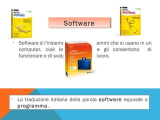Software
Software




Software è l’insieme di tutti i programmi che si usano in un
computer, cioè le istruzioni che gli consentono
di
funzionare e di svolgere il proprio lavoro.

La traduzione italiana della parola software equivale a
programma.

 