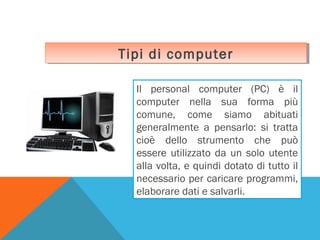 Tipi di computer
Tipi di computer
Il personal computer (PC) è il
computer nella sua forma più
comune, come siamo abituati
generalmente a pensarlo: si tratta
cioè dello strumento che può
essere utilizzato da un solo utente
alla volta, e quindi dotato di tutto il
necessario per caricare programmi,
elaborare dati e salvarli.

 