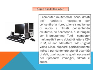 Segue tipi di Computer
Segue tipi di Computer

I computer multimediali sono dotati
dell’ hardware necessario per
consentire la riproduzione simultanea
di audio e filmati, consentendo
all’utente, se necessario, di interagire
con il programma. Tutti i computer
multimediali sono dotati di lettore CDROM, se non addirittura DVD (Digital
Video Disc), supporti particolarmente
indicati per contenere grandi quantità
di dati, quali appunto quelli necessari
per riprodurre immagini, filmati e
suoni.

 