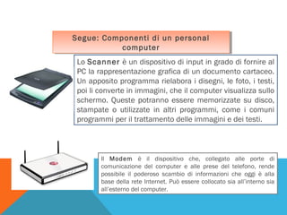 Segue: Componenti di un personal
Segue: Componenti di un personal
computer
computer
Lo Scanner è un dispositivo di input in grado di fornire al
PC la rappresentazione grafica di un documento cartaceo.
Un apposito programma rielabora i disegni, le foto, i testi,
poi li converte in immagini, che il computer visualizza sullo
schermo. Queste potranno essere memorizzate su disco,
stampate o utilizzate in altri programmi, come i comuni
programmi per il trattamento delle immagini e dei testi.

Il Modem è il dispositivo che, collegato alle porte di
comunicazione del computer e alle prese del telefono, rende
possibile il poderoso scambio di informazioni che oggi è alla
base della rete Internet. Può essere collocato sia all’interno sia
all’esterno del computer.

 