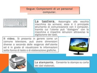 Segue: Componenti di un personal
Segue: Componenti di un personal
computer.
computer.

La

tastiera. Assomiglia alla vecchia

macchina da scrivere; essa è il principale
strumento di comunicazione con il computer,
tramite cui l’utente può “dialogare” con la
macchina e impartire istruzioni attraverso la
digitazione dei tasti.
Il video. Si presenta in genere come un
comune televisore, può avere dimensioni
diverse a seconda delle esigenze dell’utente
ed è in grado di visualizzare le informazioni
sotto forma di testo o di elaborazione grafiche.

La stampante. Consente la stampa su carta
dei dati elaborati.

 