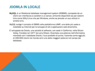 JOOMLA IN LOCALE
MySQL è un Relational database management system (RDBMS), composto da un
  client con interfaccia a caratteri e un server, entrambi disponibili sia per sistemi
  Unix come GNU/Linux che per Windows, anche se prevale un suo utilizzo in
  ambito Unix.
MySQL svolge il compito di DBMS nella piattaforma LAMP, una delle più usate e
   installate su Internet per lo sviluppo di siti e applicazioni web dinamiche.
E' sviluppato da Oracle, una società di software, con sede in California, nella Silicon
     Valley. Fondata nel 1977 da Larry Ellison. Diventata una potenza nell'informatica
     mondiale con il database Oracle, il suo prodotto di punta, l'azienda conta oggi più
     di 200.000 clienti nel mondo ed è una delle maggiori potenze nel campo dei
     database.
 