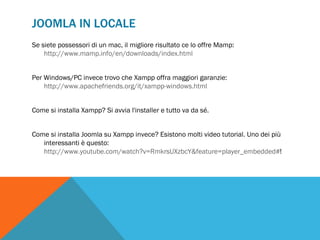 JOOMLA IN LOCALE
Se siete possessori di un mac, il migliore risultato ce lo offre Mamp:
    http://www.mamp.info/en/downloads/index.html


Per Windows/PC invece trovo che Xampp offra maggiori garanzie:
    http://www.apachefriends.org/it/xampp-windows.html


Come si installa Xampp? Si avvia l'installer e tutto va da sé.


Come si installa Joomla su Xampp invece? Esistono molti video tutorial. Uno dei più
   interessanti è questo:
   http://www.youtube.com/watch?v=RmkrsUXzbcY&feature=player_embedded#!
 