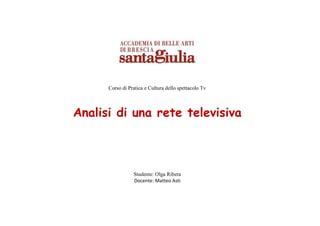 Corso di Pratica e Cultura dello spettacolo Tv




Analisi di una rete televisiva



                 Studente: Olga Ribera
                 Docente: Matteo Asti
 