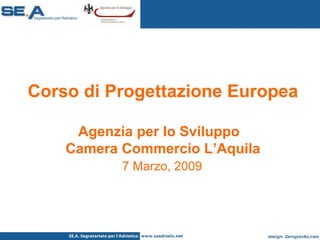 Corso di Progettazione Europea Agenzia per lo Sviluppo  Camera Commercio L’Aquila   7 Marzo, 2009   