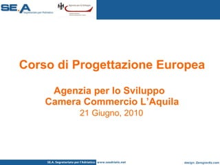 Corso di Progettazione Europea Agenzia per lo Sviluppo  Camera Commercio L’Aquila   21 Giugno, 2010   