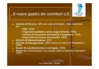 …Il nuovo quadro dei contributi U.E.

    Attività di Ricerca: 50% dei costi ammissibili , fatta eccezione
     per:
          - PMI: 75%
          - Organismi pubblici senza scopo di lucro: 75%
          - Istituti di istruzione secondaria e superiore: 75%
          - Organismi di ricerca (no-profit): 75%
    Attività di Dimostrazione: 50%
    Attività
     Atti ità di Management: 100% A i i di ricerca di “Frontiera”:
                 M              t       Azioni   i         “F    ti   ”
     100%
    Azioni di coordinamento e sostegno: 100%
    Azioni
     A i i per l formazione e lo sviluppo della carriera dei ricercatori:
                 la f      i      l  il     d ll     i    d i i     t i
     100%



                           dott. Domenico Dalia - Manager
 