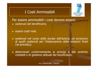 I C ti Ammissibili
              Costi A i ibili

Per
P essere ammissibili i costi d
            i ibili       ti devono essere:
   sostenuti dal beneficiario;

   essere costi reali;

   sostenuti nel corso della durata dell’azione, ad eccezione
    di quelli sostenuti per l’elaborazione delle relazioni finali
                            l elaborazione
    (se previsto);

   determinati conformemente ai principi e alle pratiche
    contabili e di gestione abituali del beneficiario;

                          dott. Domenico Dalia - Manager
 