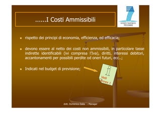 ......I C ti Ammissibili
                I Costi A i ibili

   rispetto dei principi di economia, efficienza, ed efficacia;

   devono essere al netto dei costi non ammissibili, in particolare tasse
    indirette identificabili (ivi compresa l’Iva), diritti, interessi debitori,
    accantonamenti per possibili perdite od oneri f t i ecc..;
          t        ti           ibili dit d       i futuri,

   Indicati nel budget di previsione;




                            dott. Domenico Dalia - Manager
 