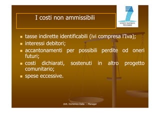 I costi non ammissibili


   tasse indirette identificabili (ivi compresa l’Iva);
   interessi debitori;
   accantonamenti per possibili perdite od oneri
    futuri;
   costi dichiarati, sostenuti in altro progetto
    comunitario;
   spese eccessive.




                    dott. Domenico Dalia - Manager
 