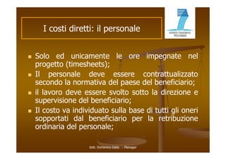I costi di tti il personale
           ti diretti:         l


   Solo ed unicamente le ore impegnate nel
    progetto (ti
           tt (timesheets);
                     h t )
   Il personale deve essere contrattualizzato
    secondo l normativa d l paese d l b
           d la        ti del         del beneficiario;
                                                fi i i
   il lavoro deve essere svolto sotto la direzione e
    supervisione d l b
            i i   del beneficiario;
                           fi i i
   Il costo va individuato sulla base di tutti gli oneri
    sopportati d l b
            t ti dal beneficiario per l retribuzione
                          fi i i       la    t ib i
    ordinaria del personale;

                     dott. Domenico Dalia - Manager
 