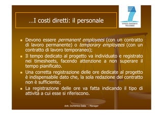 …I costi di tti il personale
      I    ti diretti:         l


   Devono essere permanent employees (con un contratto
    di lavoro permanente) o temporary employees (con un
    contratto di lavoro temporaneo);
   Il tempo dedicato al progetto va individuato e registrato
    nei timesheets, facendo attenzione a non superare il
    tempo pianificato.
   Una
    U corretta registrazione d ll ore d di t al progetto
               tt      i t i       delle  dedicate l       tt
    è indispensabile dato che, la sola redazione del contratto
    non è sufficiente;
   La registrazione delle ore va fatta indicando il tipo di
    attività a cui esse si riferiscono.

                       dott. Domenico Dalia - Manager
 