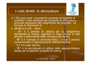 I costi di tti le attrezzature
        ti diretti: l tt     t
Il 7 PQ (cosi come i precedenti) consente di imputare al
   contratto i costi sostenuti per l’acquisto di attrezzatura
   durevole necessaria allo svolgimento del progetto. La
   formula di riferimento è:
   f      l      if i    t è
 (A/B) x C x D - dove:
   - “A” è il periodo di utilizzo per lo svolgimento
        A
   dell’attività di ricerca, espresso in mesi (l’inizio di tale
   periodo è determinato dalla consegna del bene);
   - “B” è il “periodo di ammortamento” e cioè il periodo
                             ammortamento”,
   convenzionale di deprezzamento dell’attrezzatura.
   - “C” è il costo storico;;
   - “D” è la percentuale di utilizzo delle apparecchiature
   stesse per lo specifico progetto di ricerca.

                      dott. Domenico Dalia - Manager
 