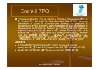 Cos’è il 7PQ
      Cos è
Il Programma Quadro (PQ) di Ricerca e Sviluppo Tecnologico (RST) è
   lo strumento principale di finanziamento alla ricerca europea
   attraverso il quale la Commissione Europea si propone di
   raggiungere diversi obiettivi, come rafforzare le basi scientifiche e
     gg g                       ,
   tecnologiche dell'industria, favorire la competitività internazionale
                                                        à
   e promuovere le azioni di ricerca nell’ Unione Europea, così come
   sancito dal TITOLO XVIII, Ricerca e sviluppo tecnologico, Articolo
   163 del Trattato europeo – “VERSIONI CONSOLIDATE DEL
  TRATTATO SULL'UNIONE EUROPEA E DEL TRATTATO CHE
  ISTITUISCE LA COMUNITÀ EUROPEA (2002) (2002/C 325/01)”.
DURATA
   I precedenti Programmi Quadro hanno avuto una durata
    quinquennale (1 anno di avvio più 4 anni di effettiva operatività).
   La durata dell’attuale VII PQ sarà settennale (2007-2013).
              dell attuale                        (2007 2013).




                        dott. Domenico Dalia - Manager
 
